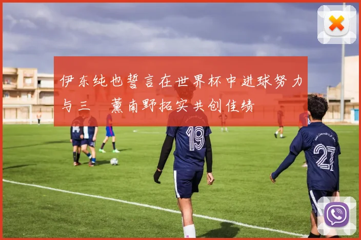 伊东纯也誓言在世界杯中进球努力与三笘薰南野拓实共创佳绩