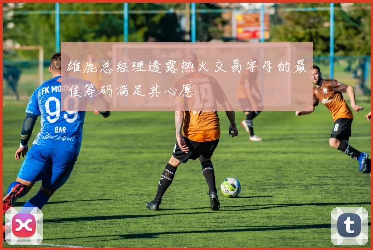 雄鹿总经理透露热火交易字母的最佳筹码满足其心愿