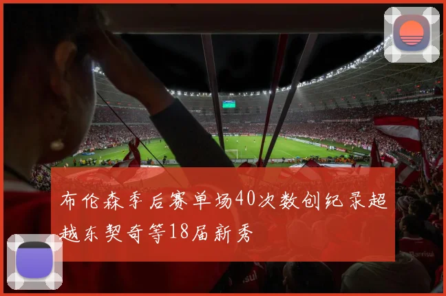 布伦森季后赛单场40次数创纪录超越东契奇等18届新秀