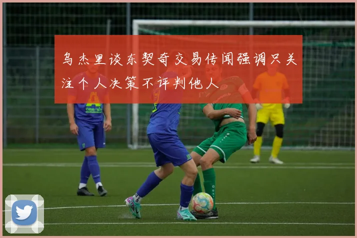 乌杰里谈东契奇交易传闻强调只关注个人决策不评判他人