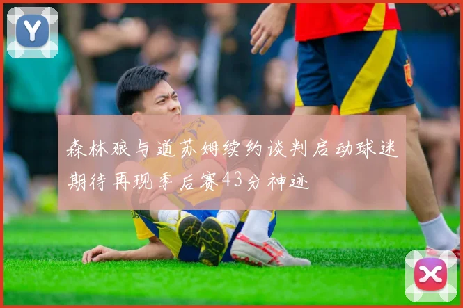 森林狼与道苏姆续约谈判启动球迷期待再现季后赛43分神迹